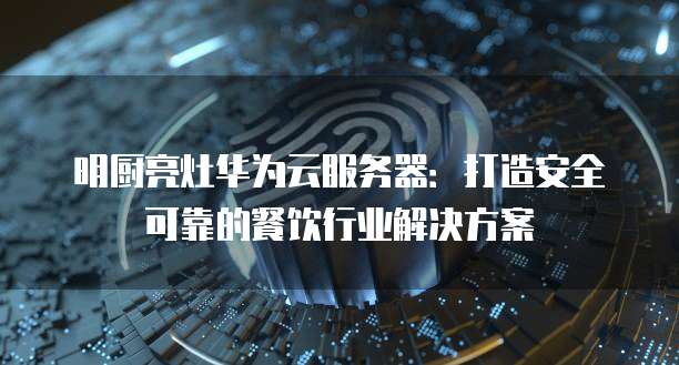 明厨亮灶华为云服务器：打造安全可靠的餐饮行业解决方案
