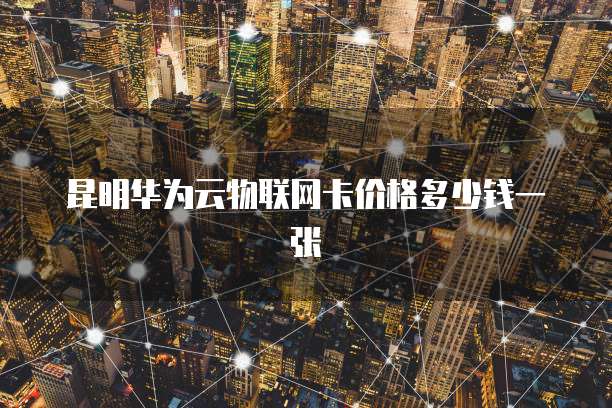昆明华为云物联网卡价格多少钱一张