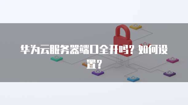 华为云服务器端口全开吗？如何设置？