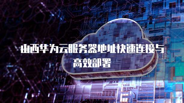 山西华为云服务器地址快速连接与高效部署