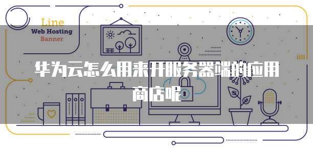 华为云怎么用来开服务器端的应用商店呢