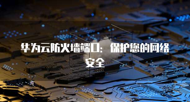 华为云防火墙端口：保护您的网络安全