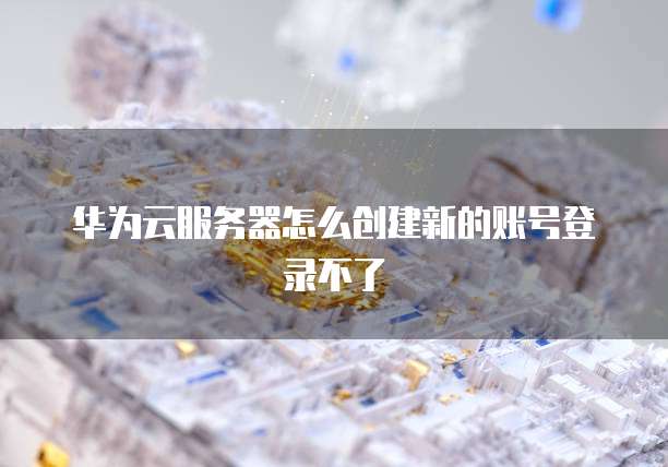 华为云服务器怎么创建新的账号登录不了