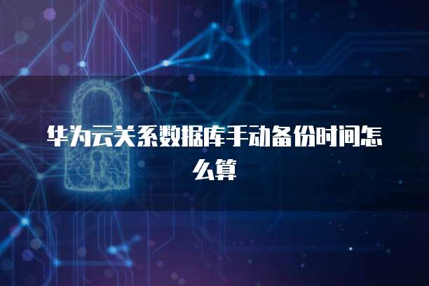 华为云关系数据库手动备份时间怎么算