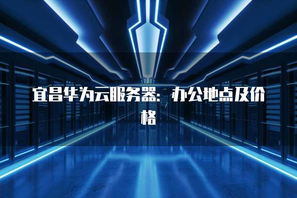 宜昌华为云服务器：办公地点及价格