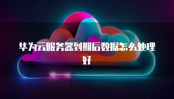 华为云服务器到期后数据怎么处理好