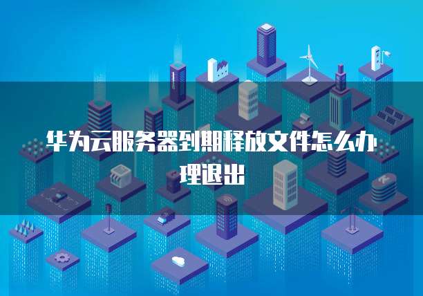 华为云服务器到期释放文件怎么办理退出