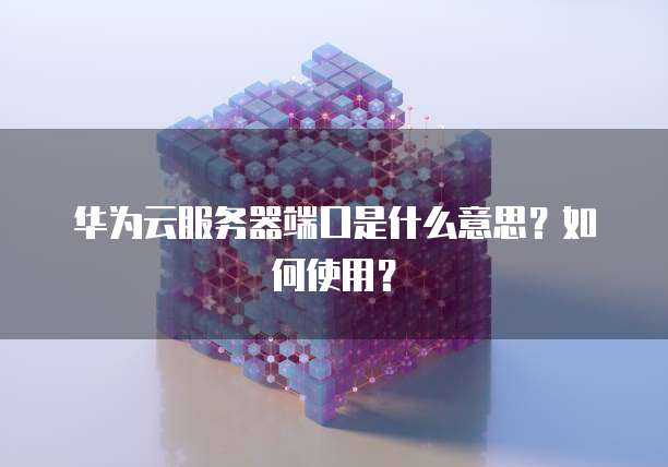 华为云服务器端口是什么意思？如何使用？