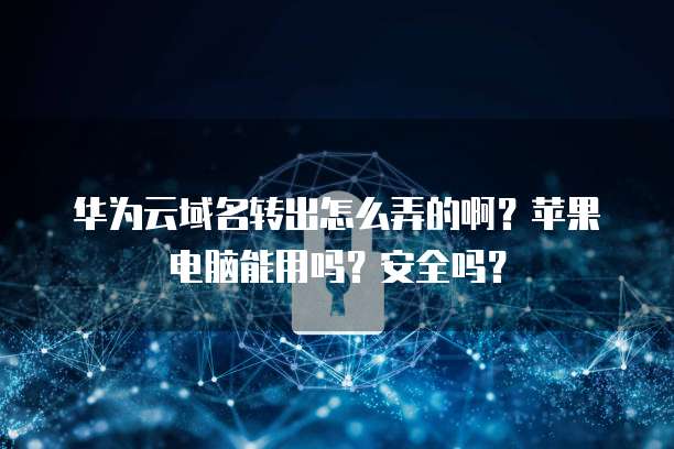 华为云域名转出怎么弄的啊？苹果电脑能用吗？安全吗？