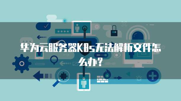 华为云服务器K8s无法解析文件怎么办？