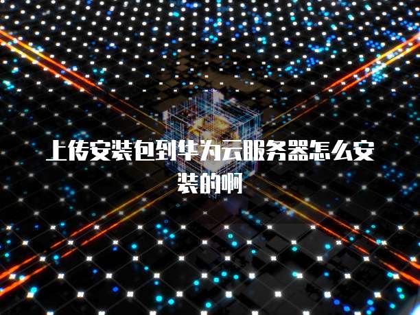 上传安装包到华为云服务器怎么安装的啊