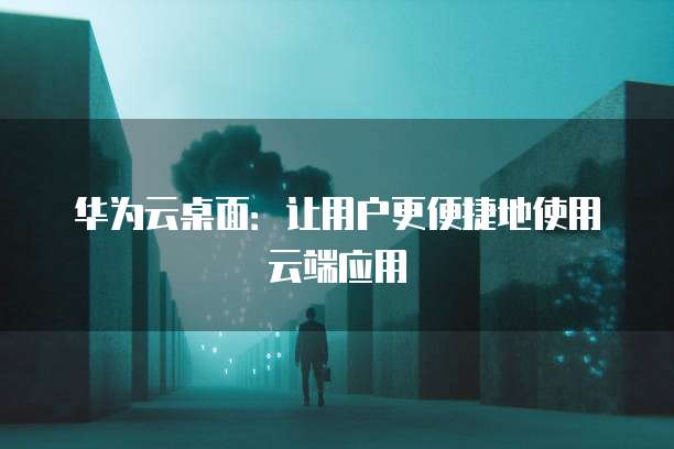 华为云桌面：让用户更便捷地使用云端应用
