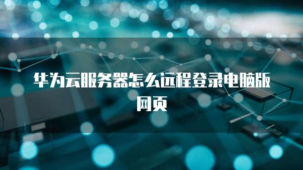 华为云服务器怎么远程登录电脑版网页