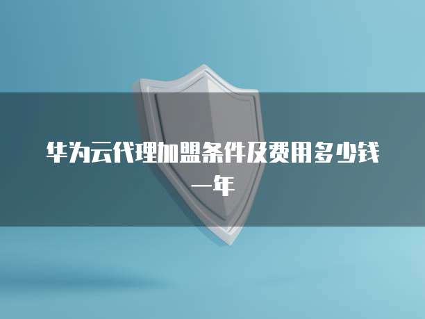 华为云代理加盟条件及费用多少钱一年