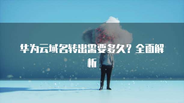 华为云域名转出需要多久？全面解析