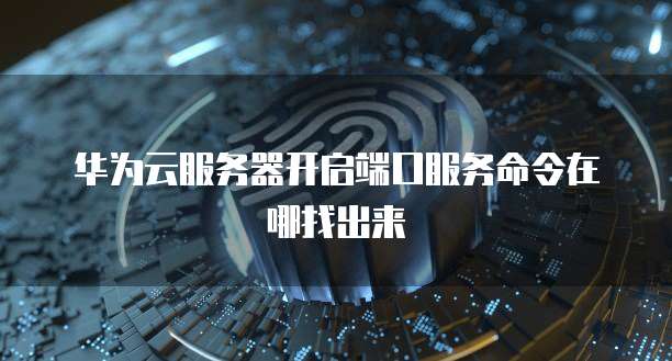 华为云服务器开启端口服务命令在哪找出来