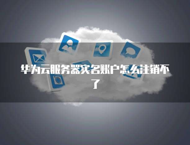 华为云服务器实名账户怎么注销不了