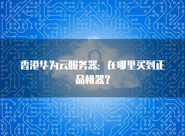 香港华为云服务器：在哪里买到正品机器？