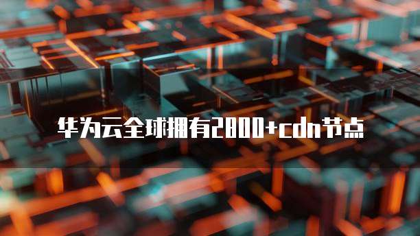 华为云全球拥有2800+cdn节点