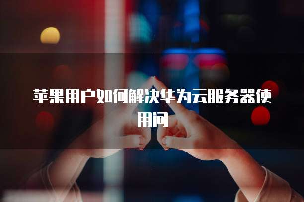 苹果用户如何解决华为云服务器使用问