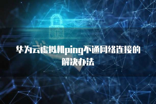 华为云虚拟机ping不通网络连接的解决办法