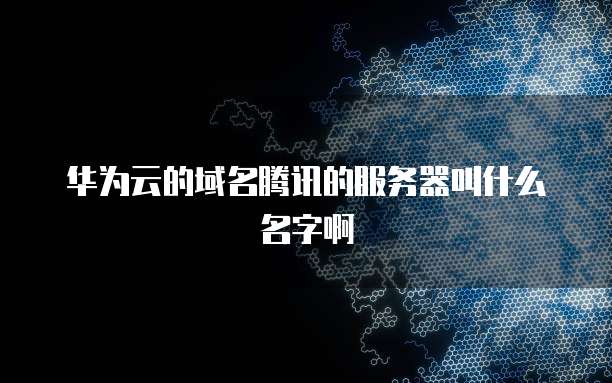华为云的域名腾讯的服务器叫什么名字啊