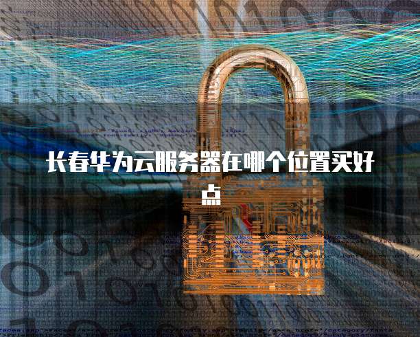 长春华为云服务器在哪个位置买好点