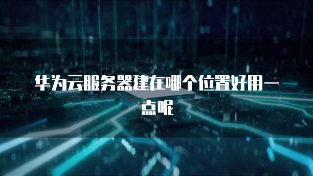 华为云服务器建在哪个位置好用一点呢