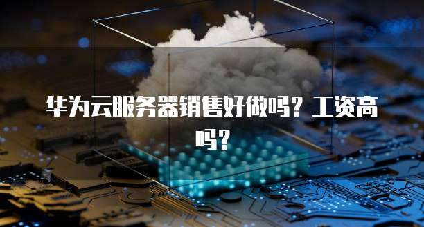 华为云服务器销售好做吗？工资高吗？