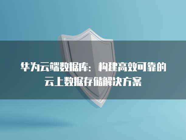 华为云端数据库：构建高效可靠的云上数据存储解决方案