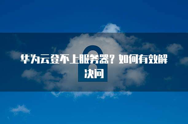 华为云登不上服务器？如何有效解决问