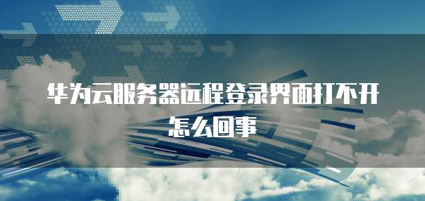 华为云服务器远程登录界面打不开怎么回事