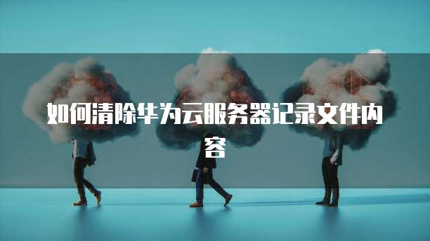 如何清除华为云服务器记录文件内容