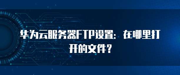 华为云服务器FTP设置：在哪里打开的文件？