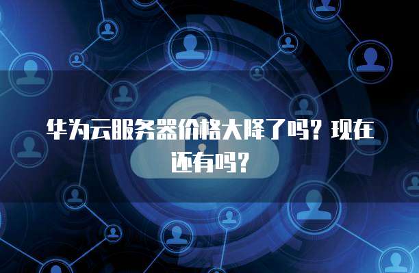 华为云服务器价格大降了吗？现在还有吗？