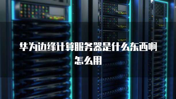 华为边缘计算服务器是什么东西啊怎么用