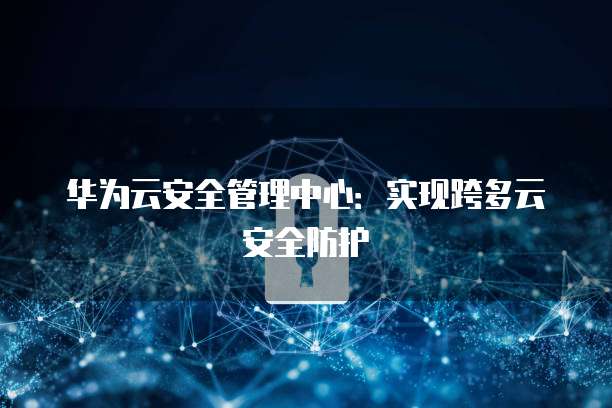 华为云安全管理中心：实现跨多云安全防护