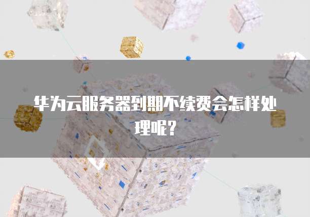 华为云服务器到期不续费会怎样处理呢？
