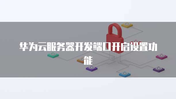 华为云服务器开发端口开启设置功能
