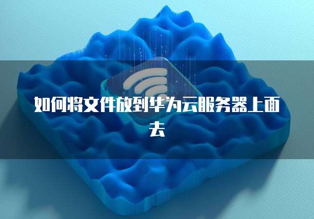 如何将文件放到华为云服务器上面去