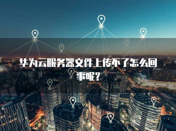 华为云服务器文件上传不了怎么回事呢？