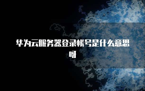 华为云服务器登录帐号是什么意思呀