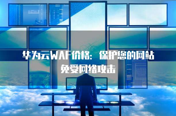 华为云WAF价格：保护您的网站免受网络攻击