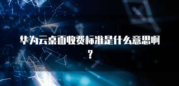 华为云桌面收费标准是什么意思啊？