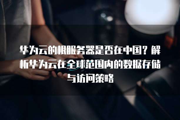 华为云的根服务器是否在中国？解析华为云在全球范围内的数据存储与访问策略