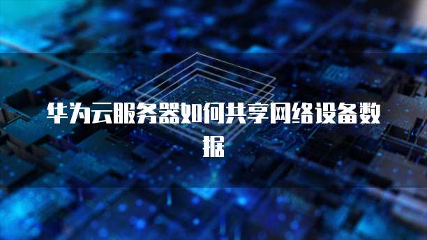 华为云服务器如何共享网络设备数据