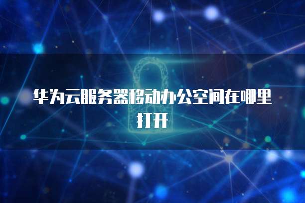 华为云服务器移动办公空间在哪里打开