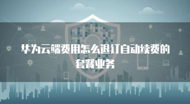 华为云端费用怎么退订自动续费的套餐业务