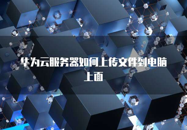 华为云服务器如何上传文件到电脑上面