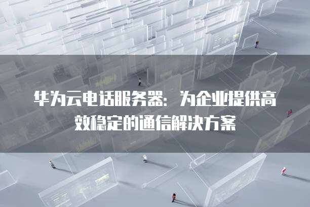 华为云电话服务器：为企业提供高效稳定的通信解决方案